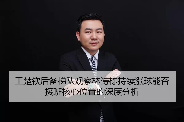 王楚钦后备梯队观察林诗栋持续涨球能否接班核心位置的深度分析
