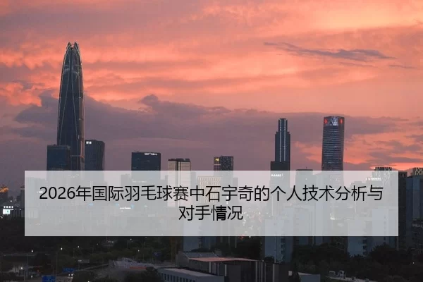 2026年国际羽毛球赛中石宇奇的个人技术分析与对手情况