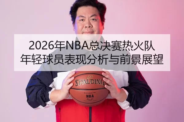 2026年NBA总决赛热火队年轻球员表现分析与前景展望