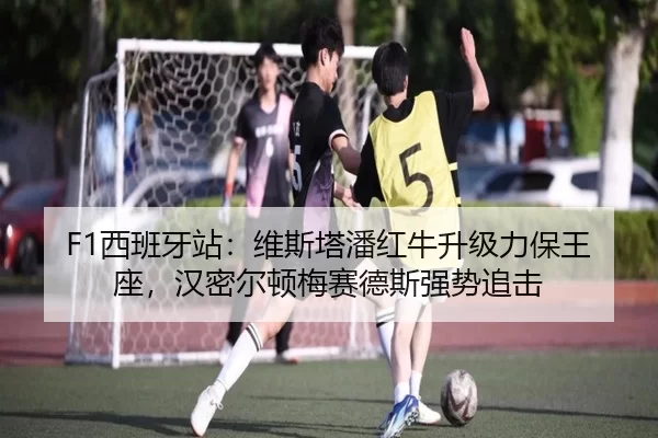F1西班牙站：维斯塔潘红牛升级力保王座，汉密尔顿梅赛德斯强势追击