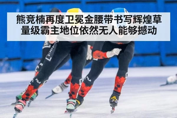 熊竞楠再度卫冕金腰带书写辉煌草量级霸主地位依然无人能够撼动